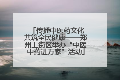 传播中医药文化 共筑全民健康——郑州上街区举办“中医中药进万家”活动