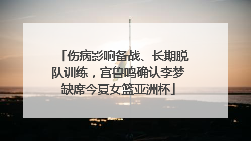 伤病影响备战、长期脱队训练，宫鲁鸣确认李梦缺席今夏女篮亚洲杯