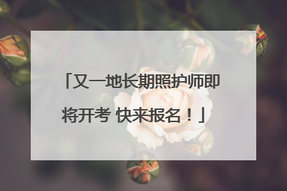 又一地长期照护师即将开考 快来报名！