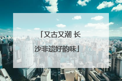 又古又潮 长沙非遗好韵味