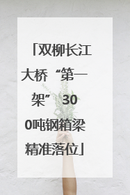 双柳长江大桥“第一架” 300吨钢箱梁精准落位