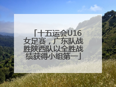 十五运会U16女足赛，广东队战胜陕西队以全胜战绩获得小组第一