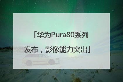 华为Pura80系列发布，影像能力突出