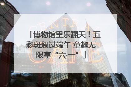 博物馆里乐翻天！五彩斑斓过端午 童趣无限享“六·一”