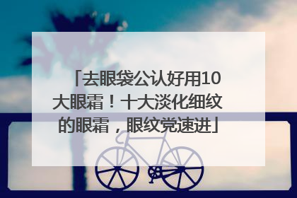 去眼袋公认好用10大眼霜！十大淡化细纹的眼霜，眼纹党速进