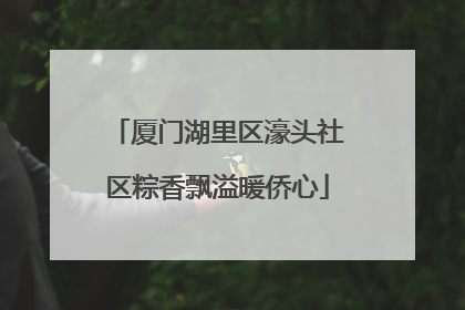 厦门湖里区濠头社区粽香飘溢暖侨心