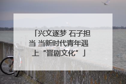 兴文逐梦 石子担当 当新时代青年遇上“晋剧文化”