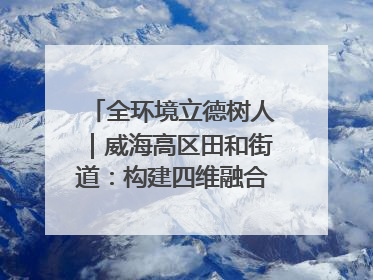 全环境立德树人｜威海高区田和街道：构建四维融合体系 绘就全环境立德树人新画卷