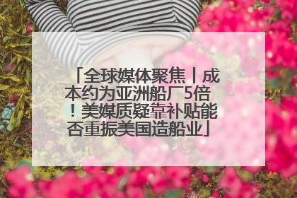 全球媒体聚焦丨成本约为亚洲船厂5倍！美媒质疑靠补贴能否重振美国造船业
