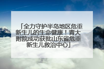 全力守护半岛地区危重新生儿的生命健康！青大附院成功获批山东省危重新生儿救治中心