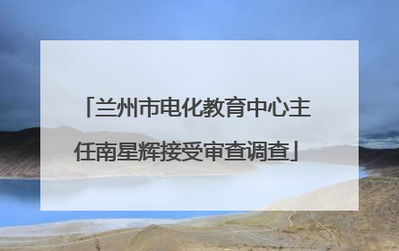 兰州市电化教育中心主任南星辉接受审查调查