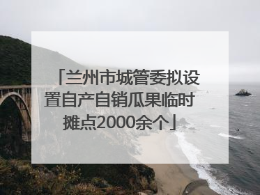 兰州市城管委拟设置自产自销瓜果临时摊点2000余个