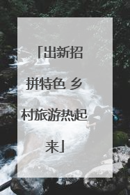 出新招 拼特色 乡村旅游热起来
