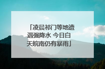 凌晨祁门等地遭遇强降水 今日白天皖南仍有暴雨