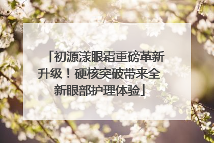 初源漾眼霜重磅革新升级！硬核突破带来全新眼部护理体验