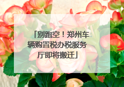 别跑空！郑州车辆购置税办税服务厅即将搬迁