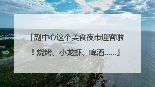 副中心这个美食夜市迎客啦！烧烤、小龙虾、啤酒……