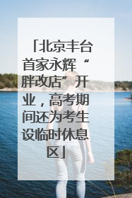 北京丰台首家永辉“胖改店”开业，高考期间还为考生设临时休息区