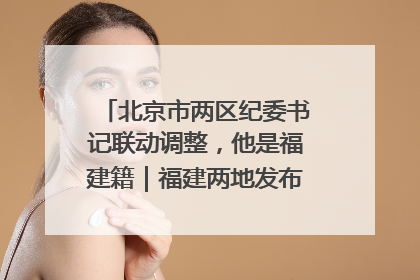 北京市两区纪委书记联动调整，他是福建籍｜福建两地发布一批人事消息