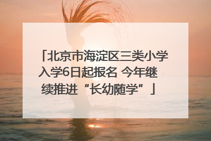 北京市海淀区三类小学入学6日起报名 今年继续推进“长幼随学”