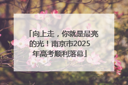向上走，你就是最亮的光！南京市2025年高考顺利落幕