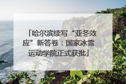 哈尔滨续写“亚冬效应”新答卷：国家冰雪运动学院正式获批