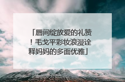 唇间绽放爱的礼赞！毛戈平彩妆浪漫诠释妈妈的多面优雅