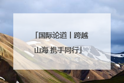 国际论道丨跨越山海 携手同行