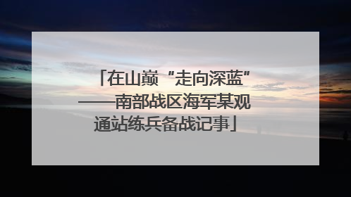 在山巅“走向深蓝”——南部战区海军某观通站练兵备战记事