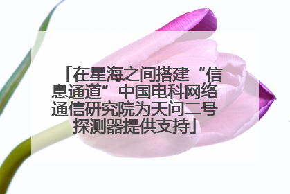 在星海之间搭建“信息通道”中国电科网络通信研究院为天问二号探测器提供支持