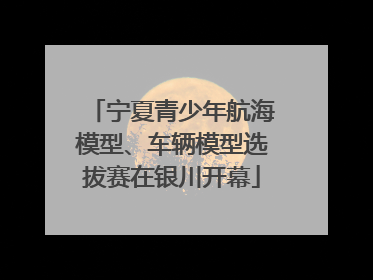 宁夏青少年航海模型、车辆模型选拔赛在银川开幕