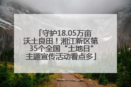 守护18.05万亩沃土良田！湘江新区第35个全国“土地日”主题宣传活动看点多