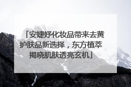 安婕妤化妆品带来去黄护肤品新选择，东方植萃揭晓肌肤透亮玄机