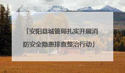 安阳县城管局扎实开展消防安全隐患排查整治行动