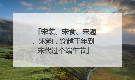 宋装、宋食、宋趣、宋韵，穿越千年到宋代过个端午节