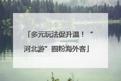 多元玩法促升温！“河北游”圈粉海外客