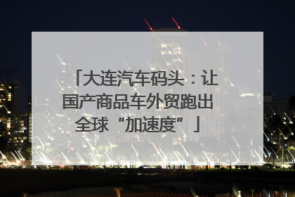 大连汽车码头：让国产商品车外贸跑出全球“加速度”