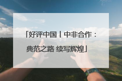 好评中国丨中非合作：典范之路 续写辉煌