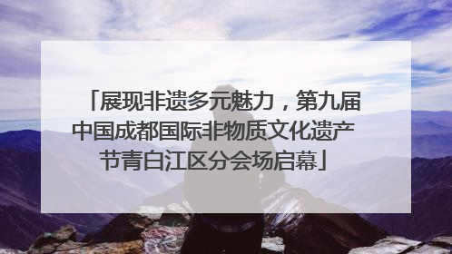 展现非遗多元魅力，第九届中国成都国际非物质文化遗产节青白江区分会场启幕
