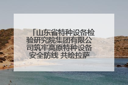 山东省特种设备检验研究院集团有限公司筑牢高原特种设备安全防线 共绘拉萨美好生活画卷