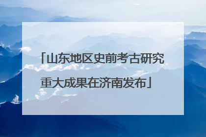 山东地区史前考古研究重大成果在济南发布