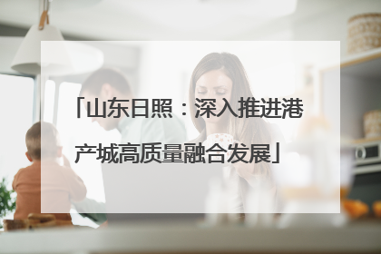 山东日照：深入推进港产城高质量融合发展