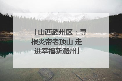 山西潞州区：寻根炎帝老顶山 走进幸福新潞州