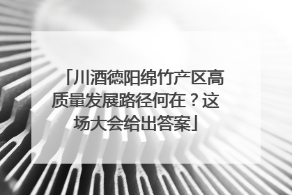 川酒德阳绵竹产区高质量发展路径何在？这场大会给出答案