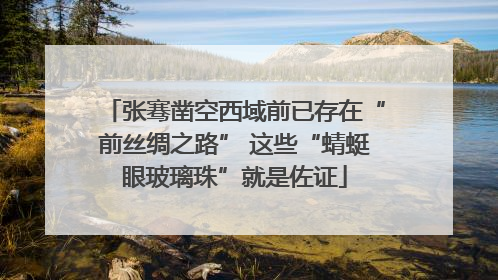 张骞凿空西域前已存在“前丝绸之路” 这些“蜻蜓眼玻璃珠”就是佐证
