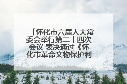 怀化市六届人大常委会举行第二十四次会议 表决通过《怀化市革命文物保护利用若干规定》