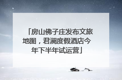 房山佛子庄发布文旅地图，君澜度假酒店今年下半年试运营