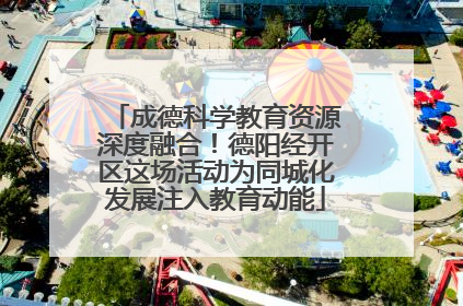 成德科学教育资源深度融合！德阳经开区这场活动为同城化发展注入教育动能