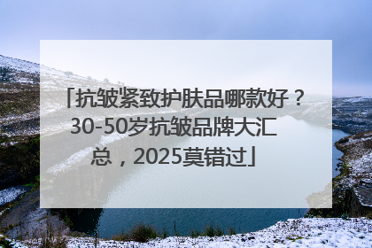 抗皱紧致护肤品哪款好？30-50岁抗皱品牌大汇总，2025莫错过