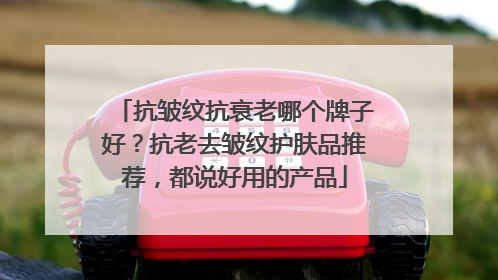 抗皱纹抗衰老哪个牌子好？抗老去皱纹护肤品推荐，都说好用的产品